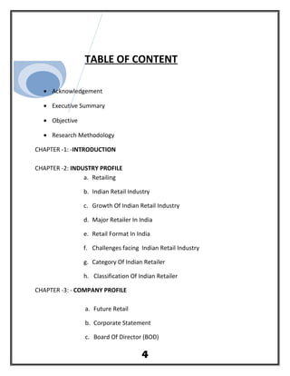 TABLE OF CONTENT
• Acknowledgement
• Executive Summary
• Objective
• Research Methodology
CHAPTER -1: -INTRODUCTION
CHAPTER -2: INDUSTRY PROFILE
a. Retailing
b. Indian Retail Industry
c. Growth Of Indian Retail Industry
d. Major Retailer In India
e. Retail Format In India
f. Challenges facing Indian Retail Industry
g. Category Of Indian Retailer
h. Classification Of Indian Retailer
CHAPTER -3: - COMPANY PROFILE
a. Future Retail
b. Corporate Statement
c. Board Of Director (BOD)
4
 