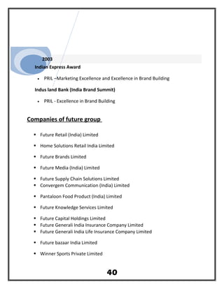 2003
Indian Express Award
• PRIL –Marketing Excellence and Excellence in Brand Building
Indus land Bank (India Brand Summit)
• PRIL - Excellence in Brand Building
Companies of future group
 Future Retail (India) Limited
 Home Solutions Retail India Limited
 Future Brands Limited
 Future Media (India) Limited
 Future Supply Chain Solutions Limited
 Convergem Communication (India) Limited
 Pantaloon Food Product (India) Limited
 Future Knowledge Services Limited
 Future Capital Holdings Limited
 Future Generali India Insurance Company Limited
 Future Generali India Life Insurance Company Limited
 Future bazaar India Limited
 Winner Sports Private Limited
40
 