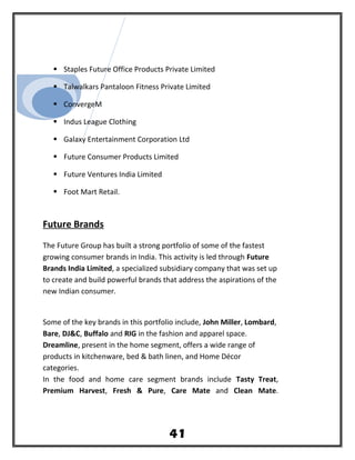  Staples Future Office Products Private Limited
 Talwalkars Pantaloon Fitness Private Limited
 ConvergeM
 Indus League Clothing
 Galaxy Entertainment Corporation Ltd
 Future Consumer Products Limited
 Future Ventures India Limited
 Foot Mart Retail.
Future Brands
The Future Group has built a strong portfolio of some of the fastest
growing consumer brands in India. This activity is led through Future
Brands India Limited, a specialized subsidiary company that was set up
to create and build powerful brands that address the aspirations of the
new Indian consumer.
Some of the key brands in this portfolio include, John Miller, Lombard,
Bare, DJ&C, Buffalo and RIG in the fashion and apparel space.
Dreamline, present in the home segment, offers a wide range of
products in kitchenware, bed & bath linen, and Home Décor
categories.
In the food and home care segment brands include Tasty Treat,
Premium Harvest, Fresh & Pure, Care Mate and Clean Mate.
41
 