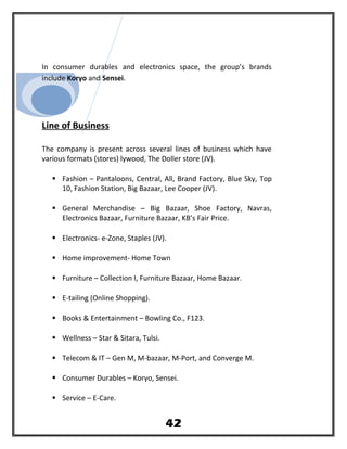 In consumer durables and electronics space, the group’s brands
include Koryo and Sensei.
Line of Business
The company is present across several lines of business which have
various formats (stores) lywood, The Doller store (JV).
 Fashion – Pantaloons, Central, All, Brand Factory, Blue Sky, Top
10, Fashion Station, Big Bazaar, Lee Cooper (JV).
 General Merchandise – Big Bazaar, Shoe Factory, Navras,
Electronics Bazaar, Furniture Bazaar, KB’s Fair Price.
 Electronics- e-Zone, Staples (JV).
 Home improvement- Home Town
 Furniture – Collection I, Furniture Bazaar, Home Bazaar.
 E-tailing (Online Shopping).
 Books & Entertainment – Bowling Co., F123.
 Wellness – Star & Sitara, Tulsi.
 Telecom & IT – Gen M, M-bazaar, M-Port, and Converge M.
 Consumer Durables – Koryo, Sensei.
 Service – E-Care.
42
 