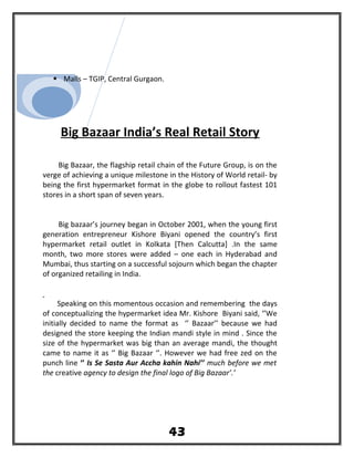  Malls – TGIP, Central Gurgaon.
Big Bazaar India’s Real Retail Story
Big Bazaar, the flagship retail chain of the Future Group, is on the
verge of achieving a unique milestone in the History of World retail- by
being the first hypermarket format in the globe to rollout fastest 101
stores in a short span of seven years.
Big bazaar’s journey began in October 2001, when the young first
generation entrepreneur Kishore Biyani opened the country’s first
hypermarket retail outlet in Kolkata [Then Calcutta] .In the same
month, two more stores were added – one each in Hyderabad and
Mumbai, thus starting on a successful sojourn which began the chapter
of organized retailing in India.
Speaking on this momentous occasion and remembering the days
of conceptualizing the hypermarket idea Mr. Kishore Biyani said, ‘’We
initially decided to name the format as ‘’ Bazaar’’ because we had
designed the store keeping the Indian mandi style in mind . Since the
size of the hypermarket was big than an average mandi, the thought
came to name it as ‘’ Big Bazaar ‘’. However we had free zed on the
punch line ‘’ Is Se Sasta Aur Accha kahin Nahi’’ much before we met
the creative agency to design the final logo of Big Bazaar’.’
43
 