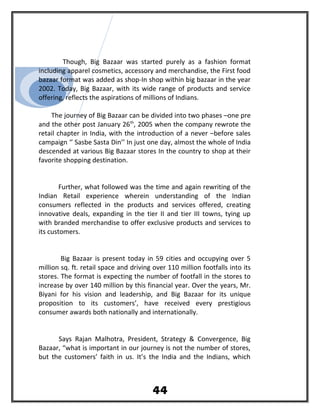 Though, Big Bazaar was started purely as a fashion format
including apparel cosmetics, accessory and merchandise, the First food
bazaar format was added as shop-In shop within big bazaar in the year
2002. Today, Big Bazaar, with its wide range of products and service
offering, reflects the aspirations of millions of Indians.
The journey of Big Bazaar can be divided into two phases –one pre
and the other post January 26th
, 2005 when the company rewrote the
retail chapter in India, with the introduction of a never –before sales
campaign ‘’ Sasbe Sasta Din’’ In just one day, almost the whole of India
descended at various Big Bazaar stores In the country to shop at their
favorite shopping destination.
Further, what followed was the time and again rewriting of the
Indian Retail experience wherein understanding of the Indian
consumers reflected in the products and services offered, creating
innovative deals, expanding in the tier II and tier III towns, tying up
with branded merchandise to offer exclusive products and services to
its customers.
Big Bazaar is present today in 59 cities and occupying over 5
million sq. ft. retail space and driving over 110 million footfalls into its
stores. The format is expecting the number of footfall in the stores to
increase by over 140 million by this financial year. Over the years, Mr.
Biyani for his vision and leadership, and Big Bazaar for its unique
proposition to its customers’, have received every prestigious
consumer awards both nationally and internationally.
Says Rajan Malhotra, President, Strategy & Convergence, Big
Bazaar, “what is important in our journey is not the number of stores,
but the customers’ faith in us. It’s the India and the Indians, which
44
 