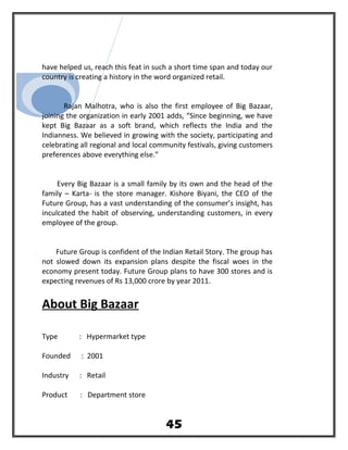 have helped us, reach this feat in such a short time span and today our
country is creating a history in the word organized retail.
Rajan Malhotra, who is also the first employee of Big Bazaar,
joining the organization in early 2001 adds, “Since beginning, we have
kept Big Bazaar as a soft brand, which reflects the India and the
Indianness. We believed in growing with the society, participating and
celebrating all regional and local community festivals, giving customers
preferences above everything else.”
Every Big Bazaar is a small family by its own and the head of the
family – Karta- is the store manager. Kishore Biyani, the CEO of the
Future Group, has a vast understanding of the consumer’s insight, has
inculcated the habit of observing, understanding customers, in every
employee of the group.
Future Group is confident of the Indian Retail Story. The group has
not slowed down its expansion plans despite the fiscal woes in the
economy present today. Future Group plans to have 300 stores and is
expecting revenues of Rs 13,000 crore by year 2011.
About Big Bazaar
Type : Hypermarket type
Founded : 2001
Industry : Retail
Product : Department store
45
 
