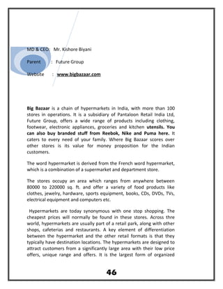 MD & CEO: Mr. Kishore Biyani
Parent : Future Group
Website : www.bigbazaar.com
Big Bazaar is a chain of hypermarkets in India, with more than 100
stores in operations. It is a subsidiary of Pantaloon Retail India Ltd,
Future Group, offers a wide range of products including clothing,
footwear, electronic appliances, groceries and kitchen utensils. You
can also buy branded stuff from Reebok, Nike and Puma here. It
caters to every need of your family. Where Big Bazaar scores over
other stores is its value for money proposition for the Indian
customers.
The word hypermarket is derived from the French word hypermarket,
which is a combination of a supermarket and department store.
The stores occupy an area which ranges from anywhere between
80000 to 220000 sq. ft. and offer a variety of food products like
clothes, jewelry, hardware, sports equipment, books, CDs, DVDs, TVs,
electrical equipment and computers etc.
Hypermarkets are today synonymous with one stop shopping. The
cheapest prices will normally be found in these stores. Across thre
world, hypermarkets are usually part of a retail park, along with other
shops, cafeterias and restaurants. A key element of differentiation
between the hypermarket and the other retail formats is that they
typically have destination locations. The hypermarkets are designed to
attract customers from a significantly large area with their low price
offers, unique range and offers. It is the largest form of organized
46
 