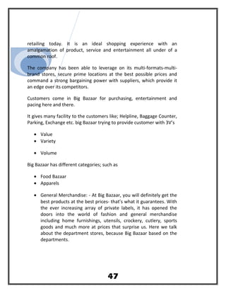retailing today. It is an ideal shopping experience with an
amalgamation of product, service and entertainment all under of a
common roof.
The company has been able to leverage on its multi-formats-multi-
brand stores, secure prime locations at the best possible prices and
command a strong bargaining power with suppliers, which provide it
an edge over its competitors.
Customers come in Big Bazaar for purchasing, entertainment and
pacing here and there.
It gives many facility to the customers like; Helpline, Baggage Counter,
Parking, Exchange etc. big Bazaar trying to provide customer with 3V’s
• Value
• Variety
• Volume
Big Bazaar has different categories; such as
• Food Bazaar
• Apparels
• General Merchandise: - At Big Bazaar, you will definitely get the
best products at the best prices- that’s what it guarantees. With
the ever increasing array of private labels, it has opened the
doors into the world of fashion and general merchandise
including home furnishings, utensils, crockery, cutlery, sports
goods and much more at prices that surprise us. Here we talk
about the department stores, because Big Bazaar based on the
departments.
47
 