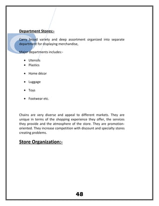 Department Stores:-
Carry broad variety and deep assortment organized into separate
department for displaying merchandise,
Major departments includes:-
• Utensils
• Plastics
• Home décor
• Luggage
• Toys
• Footwear etc.
Chains are very diverse and appeal to different markets. They are
unique in terms of the shopping experience they offer, the services
they provide and the atmosphere of the store. They are promotion-
oriented. They increase competition with discount and specialty stores
creating problems.
Store Organization:-
48
 
