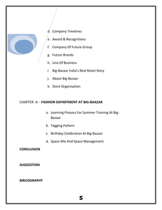 d. Company Timelines
e. Award & Recognitions
f. Company Of Future Group
g. Future Brands
h. Line Of Business
i. Big-Bazaar India’s Real Retail Story
j. About Big-Bazaar
k. Store Organisation
CHAPTER -4: - FASHION DEPARTMENT AT BIG-BAAZAR
a. Learning Process For Summer Training At Big-
Bazaar
b. Tagging Pattern
c. Birthday Celebration At Big-Bazaar
d. Space Mix And Space Management
CONCLUSION
SUGGESTION
BIBLIOGRAPHY
5
 