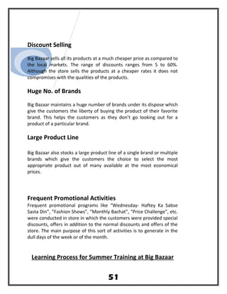 Discount Selling
Big Bazaar sells all its products at a much cheaper price as compared to
the local markets. The range of discounts ranges from 5 to 60%.
Although the store sells the products at a cheaper rates it does not
compromises with the qualities of the products.
Huge No. of Brands
Big Bazaar maintains a huge number of brands under its dispose which
give the customers the liberty of buying the product of their favorite
brand. This helps the customers as they don’t go looking out for a
product of a particular brand.
Large Product Line
Big Bazaar also stocks a large product line of a single brand or multiple
brands which give the customers the choice to select the most
appropriate product out of many available at the most economical
prices.
Frequent Promotional Activities
Frequent promotional programs like “Wednesday- Haftey Ka Sabse
Sasta Din”, “Fashion Shows”, “Monthly Bachat”, “Price Challenge”, etc.
were conducted in store in which the customers were provided special
discounts, offers in addition to the normal discounts and offers of the
store. The main purpose of this sort of activities is to generate in the
dull days of the week or of the month.
Learning Process for Summer Training at Big Bazaar
51
 