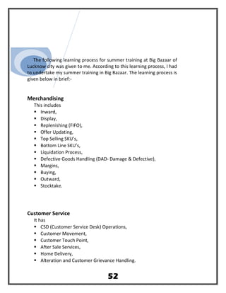 The following learning process for summer training at Big Bazaar of
Lucknow city was given to me. According to this learning process, I had
to undertake my summer training in Big Bazaar. The learning process is
given below in brief:-
Merchandising
This includes
 Inward,
 Display,
 Replenishing (FIFO),
 Offer Updating,
 Top Selling SKU’s,
 Bottom Line SKU’s,
 Liquidation Process,
 Defective Goods Handling (DAD- Damage & Defective),
 Margins,
 Buying,
 Outward,
 Stocktake.
Customer Service
It has
 CSD (Customer Service Desk) Operations,
 Customer Movement,
 Customer Touch Point,
 After Sale Services,
 Home Delivery,
 Alteration and Customer Grievance Handling.
52
 