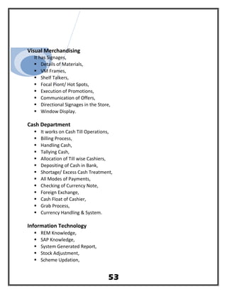 Visual Merchandising
It has Signages,
 Details of Materials,
 VM Frames,
 Shelf Talkers,
 Focal Piont/ Hot Spots,
 Execution of Promotions,
 Communication of Offers,
 Directional Signages in the Store,
 Window Display.
Cash Department
 It works on Cash Till Operations,
 Billing Process,
 Handling Cash,
 Tallying Cash,
 Allocation of Till wise Cashiers,
 Depositing of Cash in Bank,
 Shortage/ Excess Cash Treatment,
 All Modes of Payments,
 Checking of Currency Note,
 Foreign Exchange,
 Cash Float of Cashier,
 Grab Process,
 Currency Handling & System.
Information Technology
 REM Knowledge,
 SAP Knowledge,
 System Generated Report,
 Stock Adjustment,
 Scheme Updation,
53
 