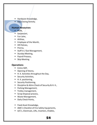  Hardware Knowledge,
 Day Closing Activity.
Human Resources
 PERK,
 Sanjeevani,
 Fun Jone,
 Atithee,
 Employee of the Month,
 HR Policies,
 Prerna,
 Staff In / Out Management,
 Sturday Meeting,
 Payroll Process,
 Skip Meeting.
Operations
 Entire SOP,
 Opening of Stores,
 H. K. Activities throughout the Day,
 Security Activities,
 H. K. positioning,
 Security Positioning,
 Discipline & Attire Check of Security & H. K.,
 Parking Management,
 Trolley management,
 Scrap Disposal process,
 Waste Management,
 Daily Check Points,
 Fixed Asset Knowledge,
 AMC’s Checklist of Fire Safety Equipments,
 A/C’s, Electricals, Lifts, Invertors, Chakkis,
54
 