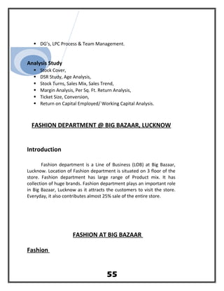  DG’s, LPC Process & Team Management.
Analysis Study
 Stock Cover,
 DSR Study, Age Analysis,
 Stock Turns, Sales Mix, Sales Trend,
 Margin Analysis, Per Sq. Ft. Return Analysis,
 Ticket Size, Conversion,
 Return on Capital Employed/ Working Capital Analysis.
FASHION DEPARTMENT @ BIG BAZAAR, LUCKNOW
Introduction
Fashion department is a Line of Business (LOB) at Big Bazaar,
Lucknow. Location of Fashion department is situated on 3 floor of the
store. Fashion department has large range of Product mix. It has
collection of huge brands. Fashion department plays an important role
in Big Bazaar, Lucknow as it attracts the customers to visit the store.
Everyday, it also contributes almost 25% sale of the entire store.
FASHION AT BIG BAZAAR
Fashion
55
 