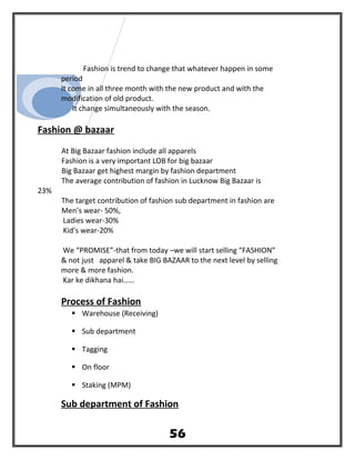 Fashion is trend to change that whatever happen in some
period
It come in all three month with the new product and with the
modification of old product.
It change simultaneously with the season.
Fashion @ bazaar
At Big Bazaar fashion include all apparels
Fashion is a very important LOB for big bazaar
Big Bazaar get highest margin by fashion department
The average contribution of fashion in Lucknow Big Bazaar is
23%
The target contribution of fashion sub department in fashion are
Men’s wear- 50%,
Ladies wear-30%
Kid’s wear-20%
We “PROMISE”-that from today –we will start selling “FASHION”
& not just apparel & take BIG BAZAAR to the next level by selling
more & more fashion.
Kar ke dikhana hai……
Process of Fashion
 Warehouse (Receiving)
 Sub department
 Tagging
 On floor
 Staking (MPM)
Sub department of Fashion
56
 
