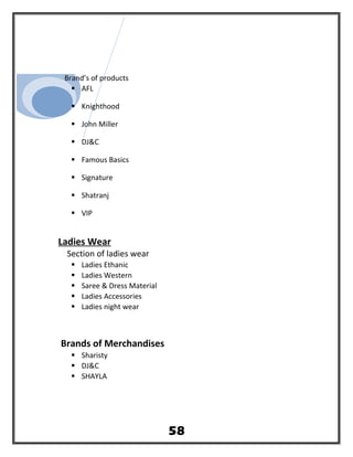 Brand’s of products
 AFL
 Knighthood
 John Miller
 DJ&C
 Famous Basics
 Signature
 Shatranj
 VIP
Ladies Wear
Section of ladies wear
 Ladies Ethanic
 Ladies Western
 Saree & Dress Material
 Ladies Accessories
 Ladies night wear
Brands of Merchandises
 Sharisty
 DJ&C
 SHAYLA
58
 