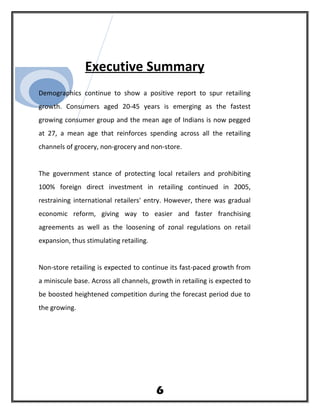 Executive Summary
Demographics continue to show a positive report to spur retailing
growth. Consumers aged 20-45 years is emerging as the fastest
growing consumer group and the mean age of Indians is now pegged
at 27, a mean age that reinforces spending across all the retailing
channels of grocery, non-grocery and non-store.
The government stance of protecting local retailers and prohibiting
100% foreign direct investment in retailing continued in 2005,
restraining international retailers' entry. However, there was gradual
economic reform, giving way to easier and faster franchising
agreements as well as the loosening of zonal regulations on retail
expansion, thus stimulating retailing.
Non-store retailing is expected to continue its fast-paced growth from
a miniscule base. Across all channels, growth in retailing is expected to
be boosted heightened competition during the forecast period due to
the growing.
6
 