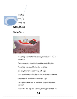  Soft Tag
 Hard Tag
 String Tag
Types of Tag
String Tags
 These tags are the hard plastic tags or could be paper
sandwich
 Tags with a non-deactivable soft tag placed inside.
 These tags are reusable like the hard tags
 Use only the non-deactivating soft tags
 Used on all items below Rs.400 in value and have been
 Developed as an alternative to hard tags.
 The tags are attached to the item using a hard nylon
fastener.
 To check if the tags are working, simply place them on
61
 
