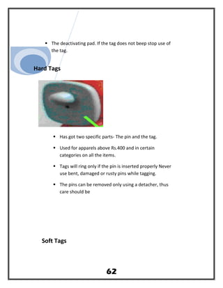  The deactivating pad. If the tag does not beep stop use of
the tag.
Hard Tags
 Has got two specific parts- The pin and the tag.
 Used for apparels above Rs.400 and in certain
categories on all the items.
 Tags will ring only if the pin is inserted properly Never
use bent, damaged or rusty pins while tagging.
 The pins can be removed only using a detacher, thus
care should be
Soft Tags
62
 