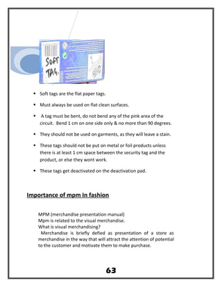  Soft tags are the flat paper tags.
 Must always be used on flat clean surfaces.
 A tag must be bent, do not bend any of the pink area of the
circuit. Bend 1 cm on one side only & no more than 90 degrees.
 They should not be used on garments, as they will leave a stain.
 These tags should not be put on metal or foil products unless
there is at least 1 cm space between the security tag and the
product, or else they wont work.
 These tags get deactivated on the deactivation pad.
Importance of mpm In fashion
MPM (merchandise presentation manual)
Mpm is related to the visual merchandise.
What is visual merchandising?
Merchandise is briefly defied as presentation of a store as
merchandise in the way that will attract the attention of potential
to the customer and motivate them to make purchase.
63
 