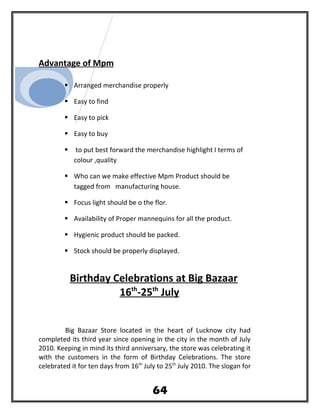 Advantage of Mpm
 Arranged merchandise properly
 Easy to find
 Easy to pick
 Easy to buy
 to put best forward the merchandise highlight I terms of
colour ,quality
 Who can we make effective Mpm Product should be
tagged from manufacturing house.
 Focus light should be o the flor.
 Availability of Proper mannequins for all the product.
 Hygienic product should be packed.
 Stock should be properly displayed.
Birthday Celebrations at Big Bazaar
16th
-25th
July
Big Bazaar Store located in the heart of Lucknow city had
completed its third year since opening in the city in the month of July
2010. Keeping in mind its third anniversary, the store was celebrating it
with the customers in the form of Birthday Celebrations. The store
celebrated it for ten days from 16th
July to 25th
July 2010. The slogan for
64
 