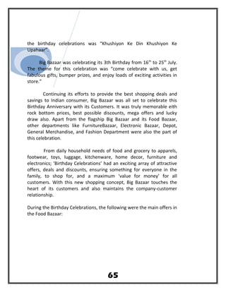 the birthday celebrations was “Khushiyon Ke Din Khushiyon Ke
Upahaar”.
Big Bazaar was celebrating its 3th Birthday from 16th
to 25th
July.
The theme for this celebration was “come celebrate with us, get
fabulous gifts, bumper prizes, and enjoy loads of exciting activities in
store.”
Continuing its efforts to provide the best shopping deals and
savings to Indian consumer, Big Bazaar was all set to celebrate this
Birthday Anniversary with its Customers. It was truly memorable eith
rock bottom prices, best possible discounts, mega offers and lucky
draw also. Apart from the flagship Big Bazaar and its Food Bazaar,
other departments like FurnitureBazaar, Electronic Bazaar, Depot,
General Merchandise, and Fashion Department were also the part of
this celebration.
From daily household needs of food and grocery to apparels,
footwear, toys, luggage, kitchenware, home decor, furniture and
electronics; ‘Birthday Celebrations’ had an exciting array of attractive
offers, deals and discounts, ensuring something for everyone in the
family, to shop for, and a maximum ‘value for money’ for all
customers. With this new shopping concept, Big Bazaar touches the
heart of its customers and also maintains the company-customer
relationship.
During the Birthday Celebrations, the following were the main offers in
the Food Bazaar:
65
 