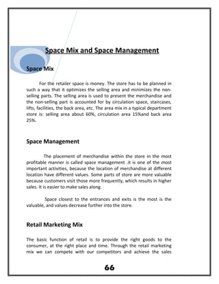 Space Mix and Space Management
Space Mix
For the retailer space is money. The store has to be planned in
such a way that it optimizes the selling area and minimizes the non-
selling parts. The selling area is used to present the merchandise and
the non-selling part is accounted for by circulation space, staircases,
lifts, facilities, the back area, etc. The area mix in a typical department
store is: selling area about 60%, circulation area 15%and back area
25%.
Space Management
The placement of merchandise within the store in the most
profitable manner is called space management .it is one of the most
important activities, because the location of merchandise at different
location have different values. Some parts of store are more valuable
because customers visit those more frequently, which results in higher
sales. It is easier to make sales along.
Space closest to the entrances and exits is the most is the
valuable, and values decrease further into the store.
Retail Marketing Mix
The basic function of retail is to provide the right goods to the
consumer, at the right place and time. Through the retail marketing
mix we can compete with our competitors and achieve the sales
66
 