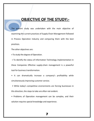 OBJECTIVE OF THE STUDY:-
The present study was undertaken with the main objective of
examining the current practices of Supply Chain Management followed
in Process Operation Industry and comparing them with the best
practices.
The other objectives are:
• To study the degree of Operation.
• To identify the status of Information Technology implementation in
these Companies Effective supply-chain management is a powerful
tool for business transformation.
• It can dramatically increase a company’s profitability while
simultaneously improving customer service.
• While today’s competitive environments are forcing businesses in
this direction, the steps to take are often not evident.
• Problems of Operation management can be complex, and their
solution requires special knowledge and experience.
7
 