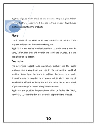 Big Bazaar gives many offers to the customer like; the great Indian
festival Big Days, Sabse Saste 3 Din, etc. In these types of days it gives
the huge discount on the products.
Place
The location of the retail store was considered to be the most
important element of the retail marketing mix.
Big Bazaar is situated at premier location in Lucknow, where Levis, E-
Zone, Cafe Coffee Day, and Reebok like stores are situated. It is the
best place for Big Bazaar.
Promotion
The advertising budget, sales promotion, publicity and the public
relations play a very important role in the competitive world of
retailing .these help the store to achieve the short term goals.
Promotion may be price led or occasional led, in which case special
merchandise offered by the stores only for the occasion. Most retail
organization run promotions during festival seasons.
Big Bazaar also provides the promotional offers on festival like Diwali,
New Year, ID, Valentine day, etc. Discounts depend on the products.
70
 