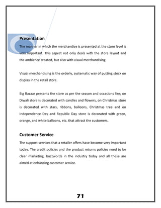 Presentation
The manner in which the merchandise is presented at the store level is
very important. This aspect not only deals with the store layout and
the ambience created, but also with visual merchandising.
Visual merchandising is the orderly, systematic way of putting stock on
display in the retail store.
Big Bazaar presents the store as per the season and occasions like; on
Diwali store is decorated with candles and flowers, on Christmas store
is decorated with stars, ribbons, balloons, Christmas tree and on
Independence Day and Republic Day store is decorated with green,
orange, and white balloons, etc. that attract the customers.
Customer Service
The support services that a retailer offers have become very important
today. The credit policies and the product returns policies need to be
clear marketing, buzzwords in the industry today and all these are
aimed at enhancing customer service.
71
 