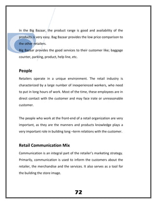 In the Big Bazaar, the product range is good and availability of the
products is very easy. Bag Bazaar provides the low price comparison to
the other retailers.
Big Bazaar provides the good services to their customer like; baggage
counter, parking, product, help line, etc.
People
Retailers operate in a unique environment. The retail industry is
characterized by a large number of inexperienced workers, who need
to put in long hours of work. Most of the time, these employees are in
direct contact with the customer and may face irate or unreasonable
customer.
The people who work at the front-end of a retail organization are very
important, as they are the manners and products knowledge plays a
very important role in building long –term relations with the customer.
Retail Communication Mix
Communication is an integral part of the retailer’s marketing strategy.
Primarily, communication is used to inform the customers about the
retailer, the merchandise and the services. It also serves as a tool for
the building the store image.
72
 