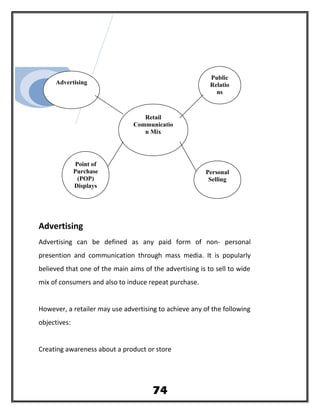 Advertising
Advertising can be defined as any paid form of non- personal
presention and communication through mass media. It is popularly
believed that one of the main aims of the advertising is to sell to wide
mix of consumers and also to induce repeat purchase.
However, a retailer may use advertising to achieve any of the following
objectives:
Creating awareness about a product or store
Advertising
Retail
Communicatio
n Mix
Public
Relatio
ns
74
Point of
Purchase
(POP)
Displays
Personal
Selling
 
