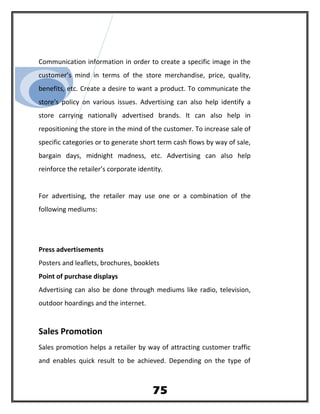 Communication information in order to create a specific image in the
customer’s mind in terms of the store merchandise, price, quality,
benefits, etc. Create a desire to want a product. To communicate the
store’s policy on various issues. Advertising can also help identify a
store carrying nationally advertised brands. It can also help in
repositioning the store in the mind of the customer. To increase sale of
specific categories or to generate short term cash flows by way of sale,
bargain days, midnight madness, etc. Advertising can also help
reinforce the retailer’s corporate identity.
For advertising, the retailer may use one or a combination of the
following mediums:
Press advertisements
Posters and leaflets, brochures, booklets
Point of purchase displays
Advertising can also be done through mediums like radio, television,
outdoor hoardings and the internet.
Sales Promotion
Sales promotion helps a retailer by way of attracting customer traffic
and enables quick result to be achieved. Depending on the type of
75
 