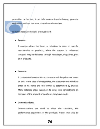 promotion carried out, it can help increase impulse buying, generate
excitement and can motivate other channel members.
Common retail promotions are illustrated:
• Coupon:
A coupon allows the buyer a reduction in price on specific
merchandise or products, when the coupon is redeemed
.coupons may be delivered through newspaper, magazines, post
or in products.
• Contests:
A contest needs consumers to compete and the prizes are based
on skill. In the case of sweepstakes, the customer only needs to
enter in his name and the winner is determined by chance.
Many retailers allow customers to enter into competitions on
the basis of the amount of purchases they have made.
• Demonstrations:
Demonstrations are used to show the customer, the
performance capabilities of the products. Videos may also be
76
 