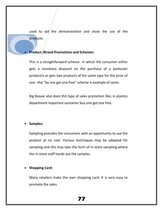used to aid the demonstration and show the use of the
products.
• Product /Brand Promotions and Schemes:
This is a straightforward scheme in which the consumer either
gets a monetary discount on the purchase of a particular
product/s or gets two products of the same type for the price of
one –the “by one get one free” scheme is example of same.
Big Bazaar also does this type of sales promotion like; in plastics
department important container buy one get one free.
• Samples:
Sampling provides the consumers with an opportunity to use the
product at no cost. Various techniques may be adopted for
sampling and this may take the form of in-store sampling-where
the in-store staff hands out the samples.
• Shopping Card:
Many retailers make the own shopping card. It is very easy to
promote the sales.
77
 