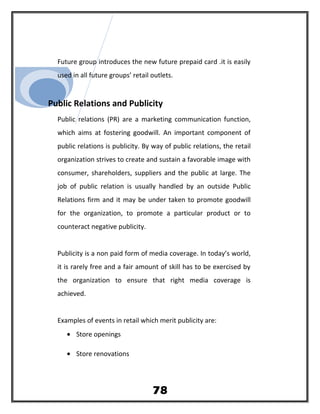 Future group introduces the new future prepaid card .it is easily
used in all future groups’ retail outlets.
Public Relations and Publicity
Public relations (PR) are a marketing communication function,
which aims at fostering goodwill. An important component of
public relations is publicity. By way of public relations, the retail
organization strives to create and sustain a favorable image with
consumer, shareholders, suppliers and the public at large. The
job of public relation is usually handled by an outside Public
Relations firm and it may be under taken to promote goodwill
for the organization, to promote a particular product or to
counteract negative publicity.
Publicity is a non paid form of media coverage. In today’s world,
it is rarely free and a fair amount of skill has to be exercised by
the organization to ensure that right media coverage is
achieved.
Examples of events in retail which merit publicity are:
• Store openings
• Store renovations
78
 