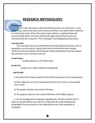 RESEARCH METHDOLOGY
Primary Data:
It is the information collected directly without any references. In the
study it was mainly interviews with concerned officers and staffs either individual
or collectively. Some of the information had verified or supplemented with
personal observation, the data collected through conducting the personal
interview with the customers. This is through a well-designed questionnaire.
Secondary Data:
The secondary data was collected from already published sources such as
pamphlets, annual reports, reports and internal records the data includes.
Reference from text books and relating to articles published in business details
like economic times, business time etc.
Sample Design:
sample selection is of random type.
Sample Size:
sample size is 100 customers of Big Bazaar
LIMITATIONS
1. Accuracy of the study is based on the information given by the respondents.
2. Data collection cannot be asserted to be free from errors, as the sample
size is small
3. The project duration was only for 45 days.
4. The project is done for the partial fulfilment of the MBA program
5. The knowledge of the employee regarding the “Quality of Work Life” is
taken for granted which may not be true because the understanding and
knowledge of various person in the organisation vary from employee to
employee.
8
 