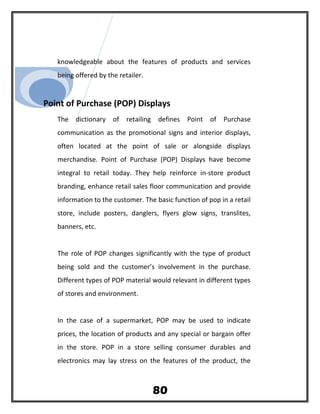 knowledgeable about the features of products and services
being offered by the retailer.
Point of Purchase (POP) Displays
The dictionary of retailing defines Point of Purchase
communication as the promotional signs and interior displays,
often located at the point of sale or alongside displays
merchandise. Point of Purchase (POP) Displays have become
integral to retail today. They help reinforce in-store product
branding, enhance retail sales floor communication and provide
information to the customer. The basic function of pop in a retail
store, include posters, danglers, flyers glow signs, translites,
banners, etc.
The role of POP changes significantly with the type of product
being sold and the customer’s involvement in the purchase.
Different types of POP material would relevant in different types
of stores and environment.
In the case of a supermarket, POP may be used to indicate
prices, the location of products and any special or bargain offer
in the store. POP in a store selling consumer durables and
electronics may lay stress on the features of the product, the
80
 