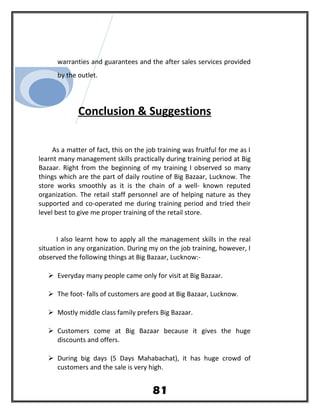 warranties and guarantees and the after sales services provided
by the outlet.
Conclusion & Suggestions
As a matter of fact, this on the job training was fruitful for me as I
learnt many management skills practically during training period at Big
Bazaar. Right from the beginning of my training I observed so many
things which are the part of daily routine of Big Bazaar, Lucknow. The
store works smoothly as it is the chain of a well- known reputed
organization. The retail staff personnel are of helping nature as they
supported and co-operated me during training period and tried their
level best to give me proper training of the retail store.
I also learnt how to apply all the management skills in the real
situation in any organization. During my on the job training, however, I
observed the following things at Big Bazaar, Lucknow:-
 Everyday many people came only for visit at Big Bazaar.
 The foot- falls of customers are good at Big Bazaar, Lucknow.
 Mostly middle class family prefers Big Bazaar.
 Customers come at Big Bazaar because it gives the huge
discounts and offers.
 During big days (5 Days Mahabachat), it has huge crowd of
customers and the sale is very high.
81
 