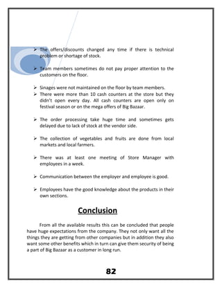  The offers/discounts changed any time if there is technical
problem or shortage of stock.
 Team members sometimes do not pay proper attention to the
customers on the floor.
 Sinages were not maintained on the floor by team members.
 There were more than 10 cash counters at the store but they
didn’t open every day. All cash counters are open only on
festival season or on the mega offers of Big Bazaar.
 The order processing take huge time and sometimes gets
delayed due to lack of stock at the vendor side.
 The collection of vegetables and fruits are done from local
markets and local farmers.
 There was at least one meeting of Store Manager with
employees in a week.
 Communication between the employer and employee is good.
 Employees have the good knowledge about the products in their
own sections.
Conclusion
From all the available results this can be concluded that people
have huge expectations from the company. They not only want all the
things they are getting from other companies but in addition they also
want some other benefits which in turn can give them security of being
a part of Big Bazaar as a customer in long run.
82
 