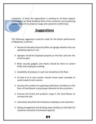 customers. In brief, the organization is working on all these aspects
continuously by filling feedback forms from customers and conducting
market research on products range and customers’ preferences.
Suggestions
The following suggestions could be made for the better performance
of Big Bazaar, Lucknow:-
 Review of everyday discounts/offers at signage whether they are
updated properly or not.
 Signages should be displayed properly on the floor and near the
entrance gate.
 More security gadgets and checks should be there to control
thefts and employees working.
 Availability of products in each size should be at the floor.
 At least 6 to 8 cash counter should remain open everyday to
avoid crowd at cash counter.
 Increase the number of supporting staff (team members) on the
floor of Food Bazaar to pay proper attention to the customers.
 Increase the brand and products range in the Food Bazaar to
increase the sale.
 Interaction should be there between employees and customers.
 Sitting arrangement and drinking water facilities on the floor for
customers should be maintained regularly.
84
 