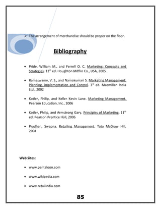  The arrangement of merchandise should be proper on the floor.
Bibliography
• Pride, William M., and Ferrell O. C. Marketing: Concepts and
Strategies. 12th
ed. Houghton Mifflin Co., USA, 2005
• Ramaswamy, V. S., and Namakumari S. Marketing Management:
Planning, implementation and Control. 3rd
ed. Macmillan India
Ltd., 2002
• Kotler, Philip, and Keller Kevin Lane. Marketing Management.
Pearson Education, Inc., 2006
• Kotler, Philip, and Armstrong Gary. Principles of Marketing. 11th
ed. Pearson Prentice Hall, 2006
• Pradhan, Swapna. Retailing Management. Tata McGraw Hill,
2004
Web Sites:
• www.pantaloon.com
• www.wikipedia.com
• www.retailindia.com
85
 