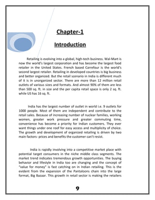 Chapter-1
Introduction
Retailing is evolving into a global, high-tech business. Wal-Mart is
now the world’s largest corporation and has become the largest food
retailer in the United States. French based Carrefour is the world’s
second largest retailer. Retailing in developed countries is big business
and better organized. But the retail scenario in India is different much
of it is in unorganized sector. There are more than 12 million retail
outlets of various sizes and formats. And almost 90% of them are less
than 500 sq. ft. in size and the per capita retail space is only 2 sq. ft.
while US has 16 sq. ft.
India has the largest number of outlet in world i.e. 9 outlets for
1000 people. Most of them are independent and contribute to the
retail sales. Because of increasing number of nuclear families, working
women, greater work pressure and greater commuting time,
convenience has become a priority for Indian customers. They ever
want things under one roof for easy access and multiplicity of choice.
The growth and development of organized retailing is driven by two
main factors- prices and benefits the customer can’t resist.
India is rapidly involving into a competitive market place with
potential target consumers in the niche middle class segments. The
market trend indicates tremendous growth opportunities. The buying
behavior and lifestyle in India too are changing and the concept of
“value for money” is fast catching on in Indian retailing. This is the
evident from the expansion of the Pantaloons chain into the large
format, Big Bazaar. This growth in retail sector is making the retailers
9
 