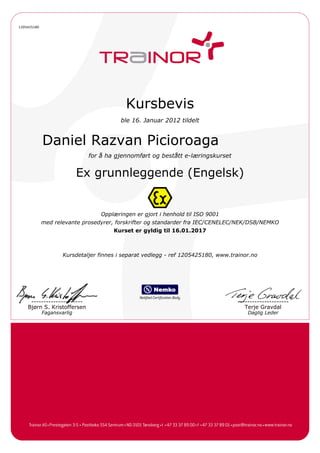 1205425180
Kursbevis
ble 16. Januar 2012 tildelt
Daniel Razvan Picioroaga
for å ha gjennomført og bestått e-læringskurset
Ex grunnleggende (Engelsk)
Opplæringen er gjort i henhold til ISO 9001
med relevante prosedyrer, forskrifter og standarder fra IEC/CENELEC/NEK/DSB/NEMKO
Kurset er gyldig til 16.01.2017
Kursdetaljer finnes i separat vedlegg - ref 1205425180, www.trainor.no
---------------------
Bjørn S. Kristoffersen
---------------------
Terje Gravdal
Fagansvarlig Daglig Leder
 