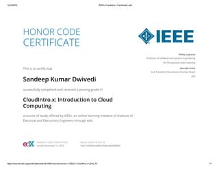 12/12/2015 IEEEx CloudIntro.x Certificate | edX
https://courses.edx.org/certificates/user/5014361/course/course­v1:IEEEx+CloudIntro.x+2015_T4 1/1
HONOR CODE
CERTIFICATE
This is to certify that
Sandeep Kumar Dwivedi
successfully completed and received a passing grade in
CloudIntro.x: Introduction to Cloud
Computing
a course of study offered by IEEEx, an online learning initiative of Institute of
Electrical and Electronics Engineers through edX.
Phillip Laplante
Professor of Software and Systems Engineering
The Pennsylvania State University
Saurabh Sinha
Vice President, Educational Activities Board
IEEE
HONOR CODE CERTIFICATE
Issued December 12, 2015
VALID CERTIFICATE ID
1da2144068ae4a80b43a9cae6b986869
 