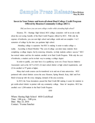 Press Release
May 20, 2016
Invest in Your Future and learn all about Dual College Credit Program
Offered by Houston Community College (HCC)
Did you know you can earn college credits while attending high school?
Houston, TX – Hastings High School, HCC college counselors will be on site to talk
about the cost saving benefits of the Dual Credit Program offered by HCC. With only the
expense of textbooks, you can earn high school and college credit and can complete 1 to 2
semesters of college by the time you graduate high school.
Attending college is expensive but HCC is making it easier to make college a
reality. According to Board Member “The cost of college can deter many students from
completing a college degree, but by removing obstacles, we help students achieve success.” HCC
has waived tuition and fees for students enrolled in its Dual Credit Program. With only the cost
of textbooks, a student can be on their way to earning a college degree.
In order to qualify, you must have (1) a qualifying score on a Texas Success Initiative
Assessment such as the ACT or SAT, (2) meet school district or high school requirements, and
(3) be enrolled in 9th grade or higher.
Many dual credit courses can be transferred to in and out of state universities. HCC
partnered with school districts across the area: Houston, Spring Branch, Katy, Alief and Fort
Bend to keep up with the every changing demand of the area economy.
In 2015, the Texas lawmakers passed the Dual Credit Bill making it easier for students to
get credit-school district to partner with any community college. Since its’ inception, HCC has
enrolled over 1,200 student in the Dual Credit Program.
###
Where: Hasting High School 4410 CookRoad
Time: 1:00 p.m. – 3:00 p.m.
Date: May 23, 2016
Contact: Yvonne Sanchez
 