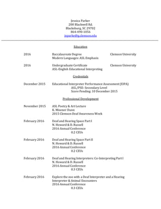Jessica Parker
208 Blackwell Rd.
Blacksburg, SC 29702
864-490-1056
jnparke@g.clemson.edu
Education
2016 Baccalaureate Degree Clemson University
Modern Languages: ASL Emphasis
2016 Undergraduate Certificate Clemson University
ASL-English Educational Interpreting
Credentials
December 2015 Educational Interpreter Performance Assessment (EIPA)
ASL/PSE- Secondary Level
Score Pending: 10 December 2015
Professional Development
November 2015 ASL Poetry & Art Lecture
K. Misener Dunn
2015 Clemson Deaf Awareness Week
February 2016 Deaf and Hearing Space Part I
N. Howard & D. Russell
2016 Annual Conference
0.2 CEUs
February 2016 Deaf and Hearing Space Part II
N. Howard & D. Russell
2016 Annual Conference
0.2 CEUs
February 2016 Deaf and Hearing Interpreters: Co-Interpreting Part I
N. Howard & D. Russell
2016 Annual Conference
0.3 CEUs
February 2016 Explore the zoo with a Deaf Interpreter and a Hearing
Interpreter & Animal Encounters
2016 Annual Conference
0.3 CEUs
 