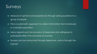 Surveys
 Measure of opinions and experiences through asking questions to a
group of people
 This is a systematic approach to collect information from individuals
in a sample population
 Many aspects such as accuracy of responses and willingness to
participate effect the outcome of a survey
 Surveys can be conducted through telephone, mail or through the
internet
 
