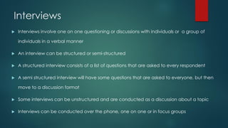 Interviews
 Interviews involve one on one questioning or discussions with individuals or a group of
individuals in a verbal manner
 An interview can be structured or semi-structured
 A structured interview consists of a list of questions that are asked to every respondent
 A semi structured interview will have some questions that are asked to everyone, but then
move to a discussion format
 Some interviews can be unstructured and are conducted as a discussion about a topic
 Interviews can be conducted over the phone, one on one or in focus groups
 