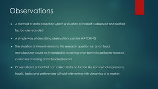 Observations
 A method of data collection where a situation of interest Is observed and related
factors are recorded
 A simple way of describing observations can be WATCHING
 The situation of interest relates to the research question i.e. a fast food
manufacturer would be interested in observing what behavioural factor leads to
customers choosing a fast food restaurant
 Observation is a tool that can collect data on factors like non verbal expressions,
habits, tastes and preferences without intervening with dynamics of a market
 