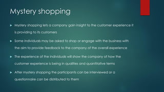 Mystery shopping
 Mystery shopping lets a company gain insight to the customer experience it
is providing to its customers
 Some individuals may be asked to shop or engage with the business with
the aim to provide feedback to the company of the overall experience
 The experience of the individuals will show the company of how the
customer experience is being in qualities and quantitative terms
 After mystery shopping the participants can be interviewed or a
questionnaire can be distributed to them
 