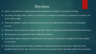 Review
 Data is valuable for making appropriate decisions in relation to business strategy
 Choosing the right data collection method for a research questions is important to extract an
actionable insight
 There are different types of data and these can be collected from primary or secondary
sources
 There are many methods of data collection, the list of general methods listed is not exhaustive
 The research aim guides the data collection process
 A proficient data collection method forms the basis for extraction of insights from the market
to act upon
 Data is becoming more readily available in enormous amounts and data collection and
analytical techniques are advancing to produce quicker more valuable insights for businesses
 